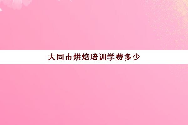 大同市烘焙培训学费多少(正规学烘焙学费价格表)