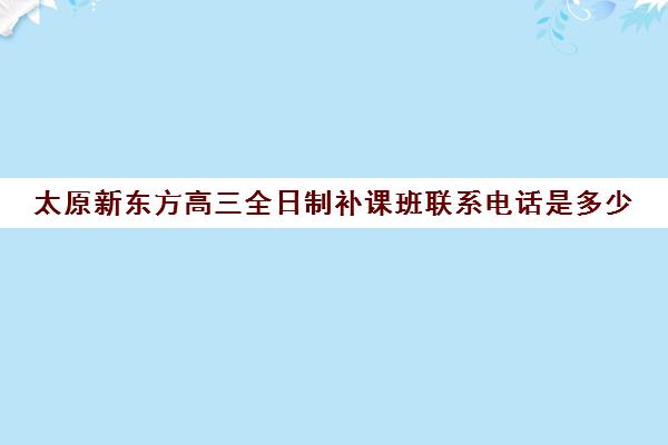 太原新东方高三全日制补课班联系电话是多少(高三怎么补课最有效)