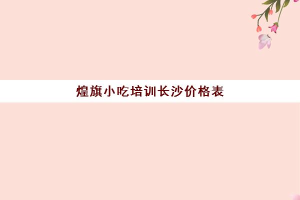 煌旗小吃培训长沙价格表(广东煌旗小吃培训)