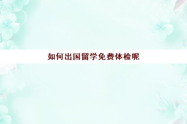 如何出国留学免费体检呢(留学签证体检一般有些什么项目)