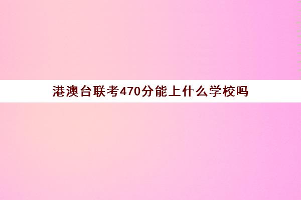 港澳台联考470分能上什么学校吗(港澳台联考学校排名)