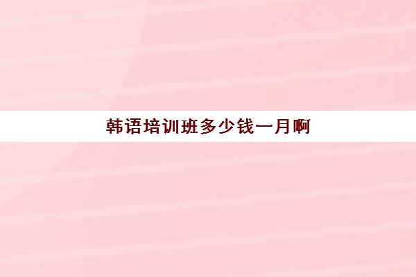 韩语培训班多少钱一月啊(报一个韩语培训班要多少钱)