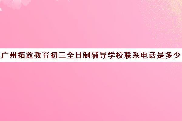 广州拓鑫教育初三全日制辅导学校联系电话是多少(广州华青中考复读学校怎么样)