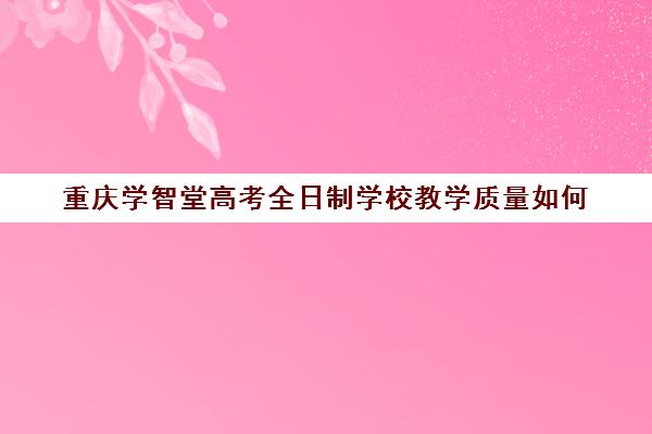 重庆学智堂高考全日制学校教学质量如何(重庆最靠谱的十大教育机构)