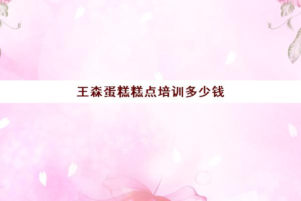 王森蛋糕糕点培训多少钱(王森西点培训学校学费多少)