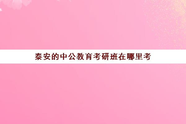 泰安中公教育考研班在哪里考(泰安公务员培训机构)