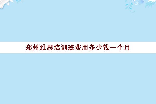 郑州雅思培训班费用多少钱一个月(郑州有啥好雅思培训班没有)