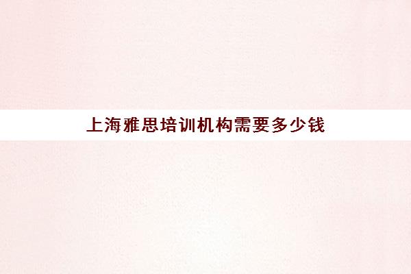 上海雅思培训机构需要多少钱(上海哪家雅思培训学校好)