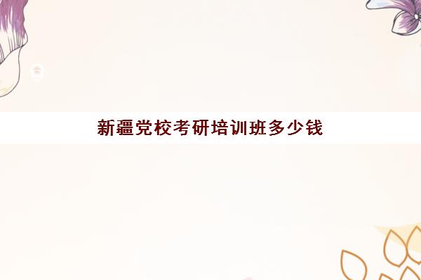 新疆党校考研培训班多少钱(新疆自治区党校研究生报考条件)