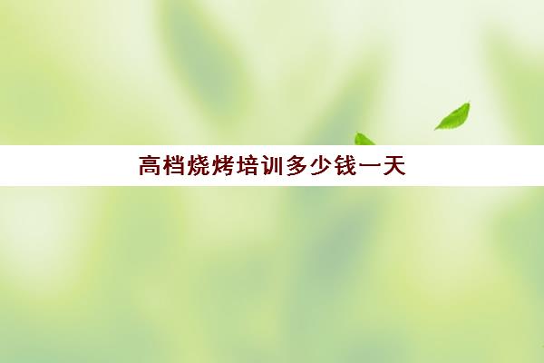 高档烧烤培训多少钱一天(特色烧烤菜单)