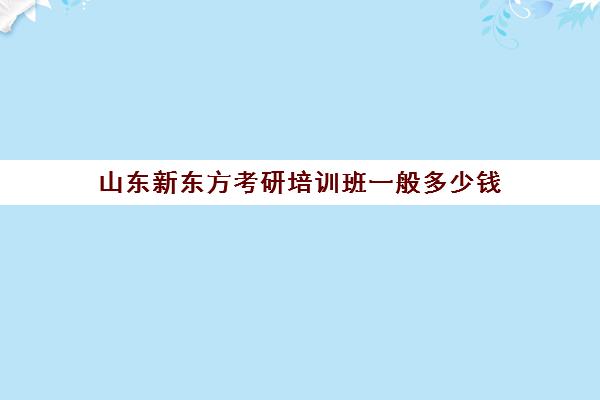 山东新东方考研培训班一般多少钱(山东考研比较厉害培训机构)