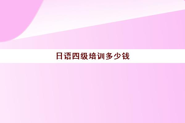 日语四级培训多少钱(日语等级考试报名费用是多少)