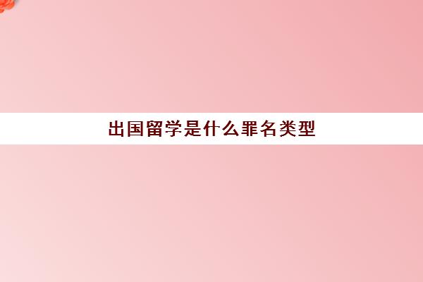 出国留学是什么罪名类型(出国留学步骤)