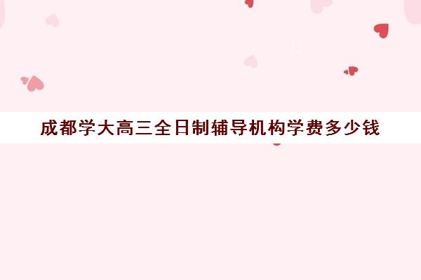 成都学大高三全日制辅导机构学费多少钱(成都高三全日制冲刺班哪里好)