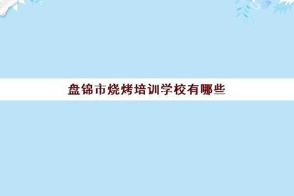 盘锦市烧烤培训学校有哪些(学烧烤技术培训哪里好)