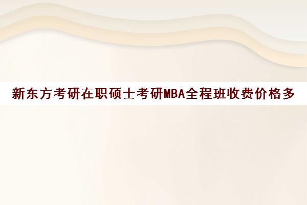 新东方考研在职硕士考研MBA全程班收费价格多少钱（新东方考研在线全程班怎么样）