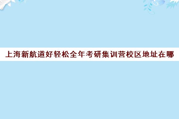 上海新航道好轻松全年考研集训营校区地址在哪（新航道好轻松考研）