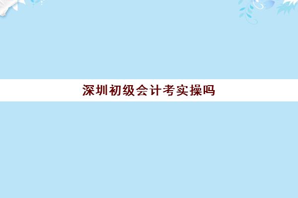 深圳初级会计考实操吗(考初级会计证难度大吗)