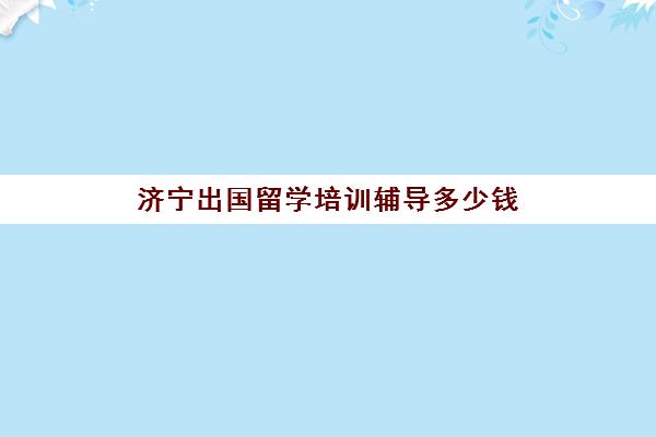 济宁出国留学培训辅导多少钱(济宁十大教育辅导机构)