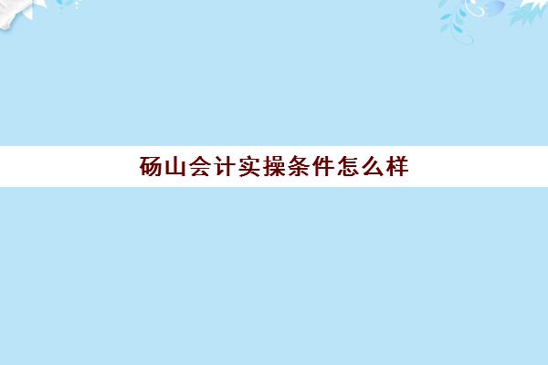 砀山会计实操条件怎么样(会计专业主要学什么科目内容)