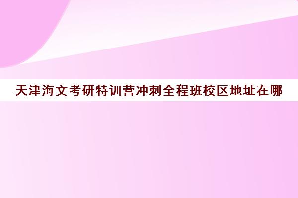 天津海文考研特训营冲刺全程班校区地址在哪（山东海文考研集训营地址）