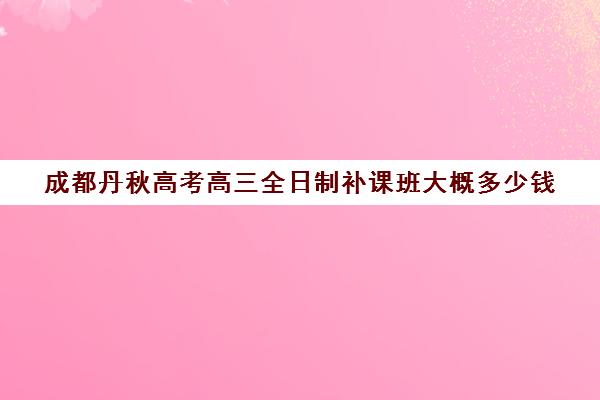 成都丹秋高考高三全日制补课班大概多少钱(成都高三全日制冲刺班哪里好)