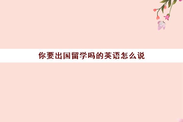 你要出国留学吗的英语怎么说(我决定出国留学英语)