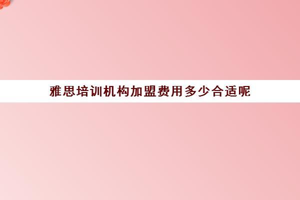 雅思培训机构加盟费用多少合适呢(雅思培训班价格一般多少钱一年)