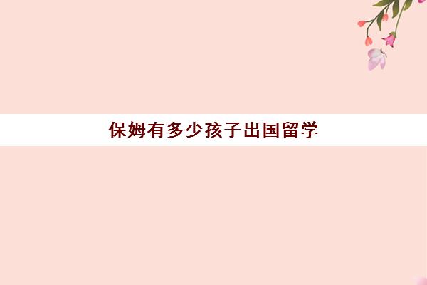 保姆有多少孩子出国留学(出国做保姆多少钱一个月)