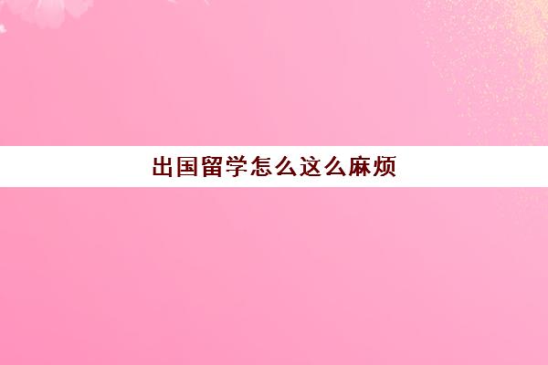 出国留学怎么这么麻烦(出国留学有用吗)