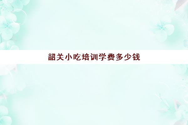 韶关小吃培训学费多少钱(小吃培训项目及价格)