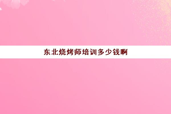 东北烧烤师培训多少钱啊(学做烧烤需要多少钱)