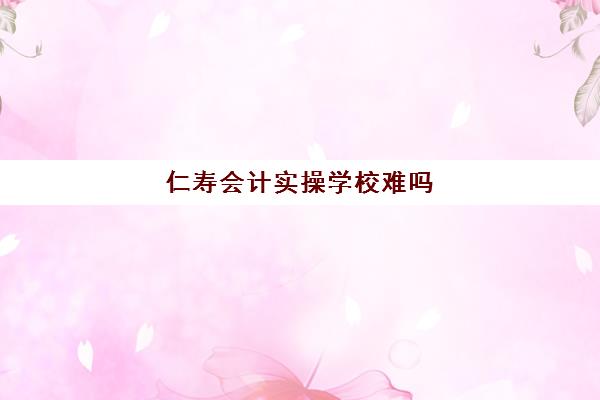 仁寿会计实操学校难吗(四川学会计哪个学校好)