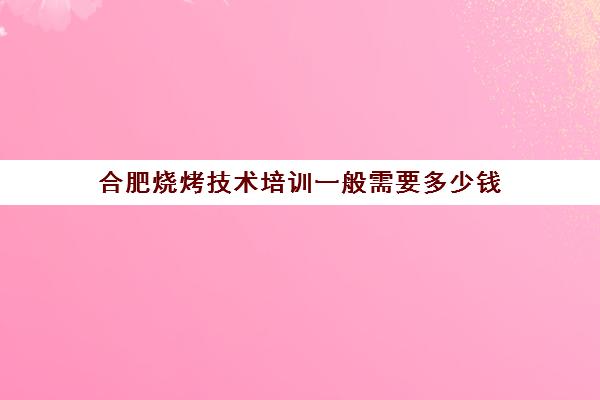 合肥烧烤技术培训一般需要多少钱(学烧烤大概多少学费)