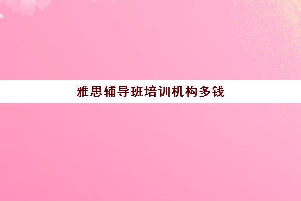 雅思辅导班培训机构多钱(雅思培训班报名多少钱)