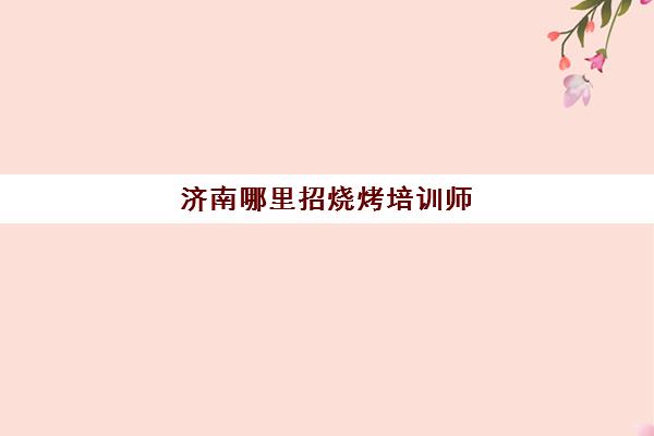 济南哪里招烧烤培训师(烧烤师傅求职信息最新今天招聘)