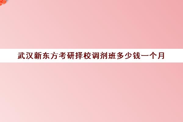 武汉新东方考研择校调剂班多少钱一个月(新东方考研全程班咋样)