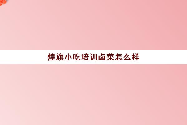 煌旗小吃培训卤菜怎么样(煌旗小吃培训机构怎么样)