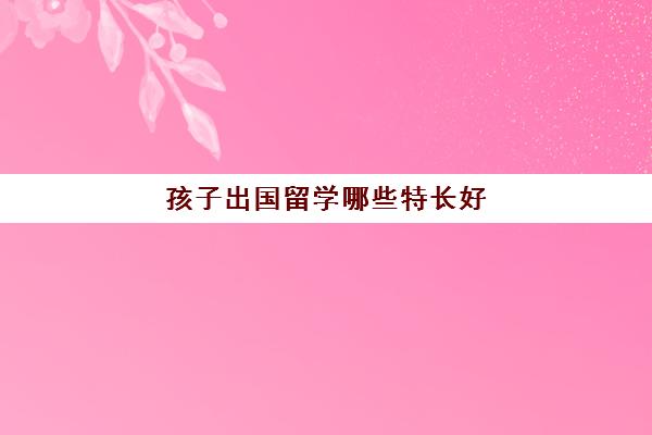 孩子出国留学哪些特长好(孩子出国留学买什么保险)