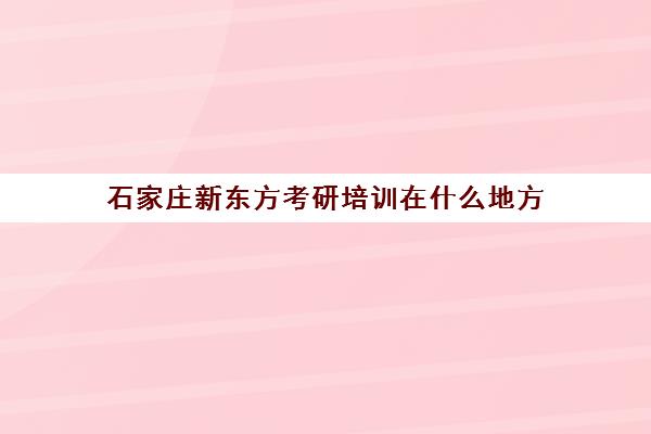 石家庄新东方考研培训在什么地方(石家庄考研机构推荐)