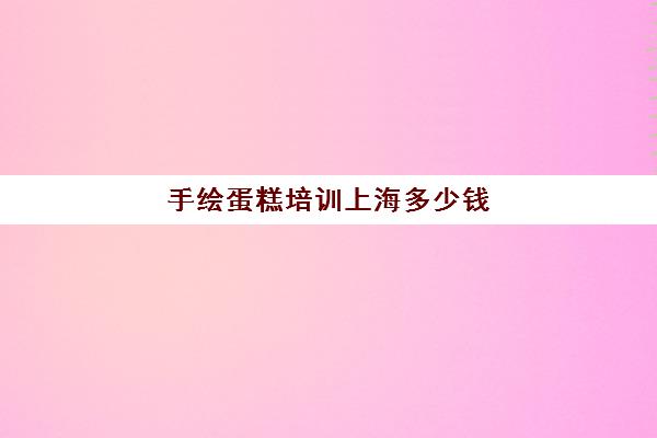 手绘蛋糕培训上海多少钱(上海烘焙培训哪个正规)