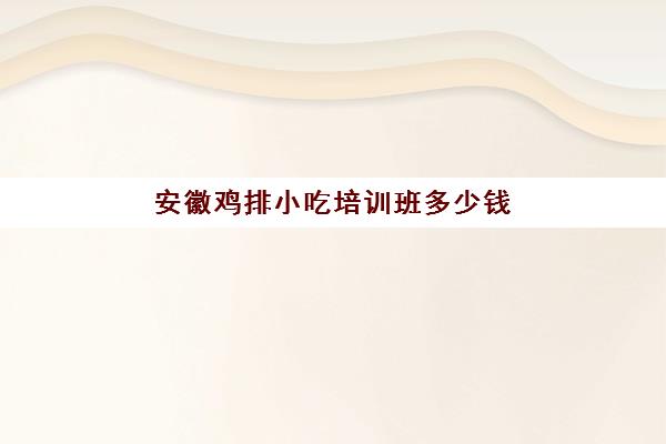 安徽鸡排小吃培训班多少钱(安徽风味小吃和土特产)