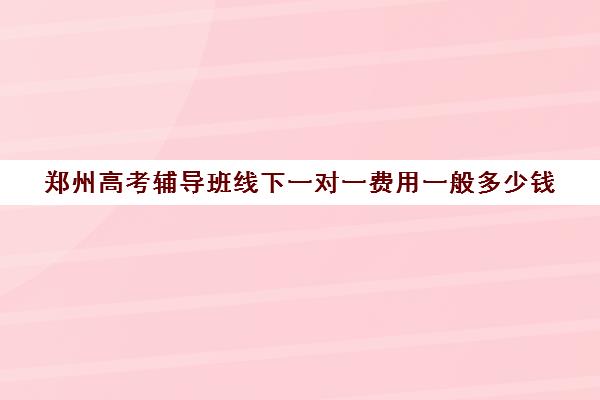 郑州高考辅导班线下一对一费用一般多少钱(郑州一对一辅导班排名)