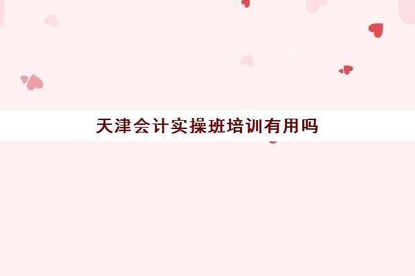 天津会计实操班培训有用吗(天津学会计哪个学校好)