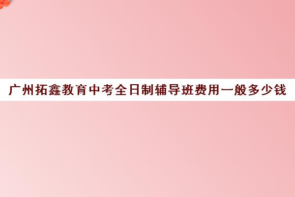 广州拓鑫教育中考全日制辅导班费用一般多少钱(广州辅导班收费价目表)