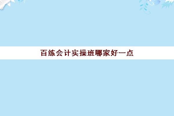 百练会计实操班哪家好一点(会计学堂怎么样?通过率高吗)