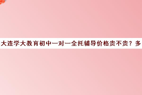 大连学大教育初中一对一全托辅导价格贵不贵？多少钱一年(小学全托班)