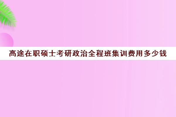 高途在职硕士考研政治全程班集训费用多少钱（考研政治辅导班多少钱）