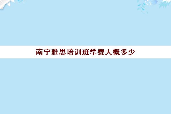 南宁雅思培训班学费大概多少(新东方托福培训价格一般是多少钱)