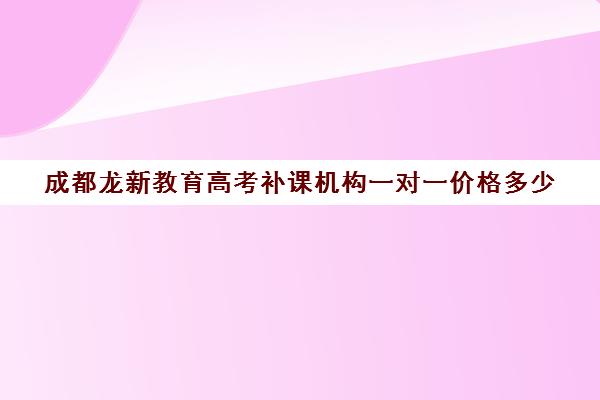 成都龙新教育高考补课机构一对一价格多少（高一一对一补课有用吗）